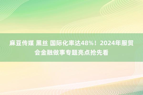 麻豆传媒 黑丝 国际化率达48%！2024年服贸会金融做事专题亮点抢先看
