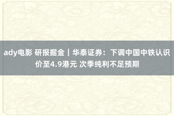 ady电影 研报掘金｜华泰证券：下调中国中铁认识价至4.9港元 次季纯利不足预期