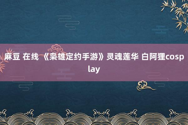 麻豆 在线 《枭雄定约手游》灵魂莲华 白阿狸cosplay