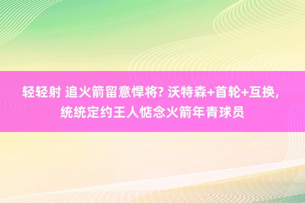 轻轻射 追火箭留意悍将? 沃特森+首轮+互换， 统统定约王人惦念火箭年青球员