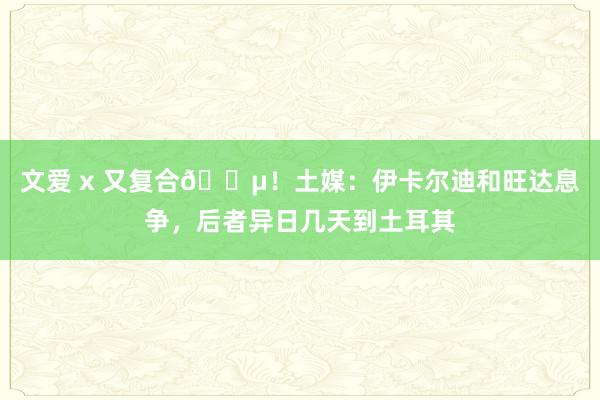 文爱 x 又复合😵！土媒：伊卡尔迪和旺达息争，后者异日几天到土耳其