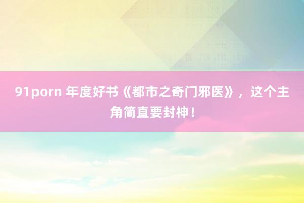 91porn 年度好书《都市之奇门邪医》，这个主角简直要封神！