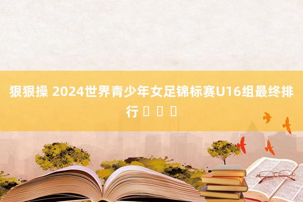 狠狠操 2024世界青少年女足锦标赛U16组最终排行 ​​​