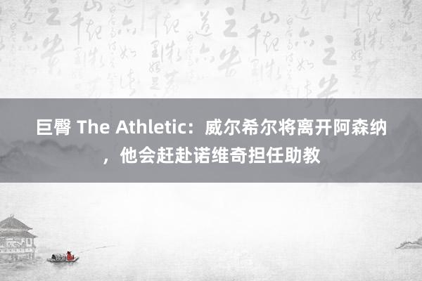 巨臀 The Athletic：威尔希尔将离开阿森纳，他会赶赴诺维奇担任助教