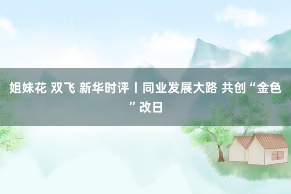姐妹花 双飞 新华时评丨同业发展大路 共创“金色”改日