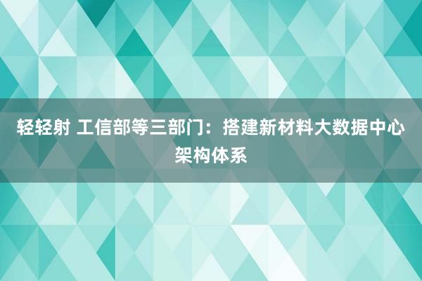 轻轻射 工信部等三部门：搭建新材料大数据中心架构体系