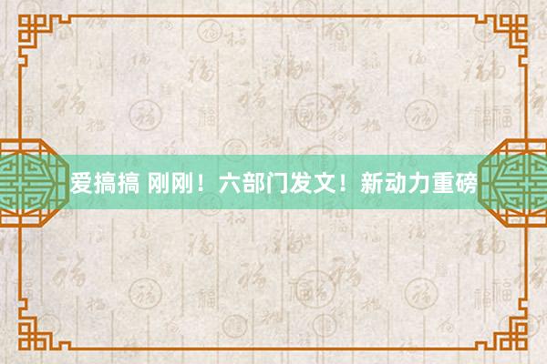 爱搞搞 刚刚！六部门发文！新动力重磅