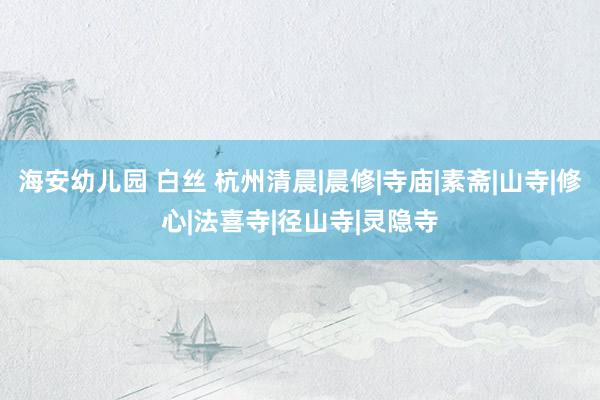 海安幼儿园 白丝 杭州清晨|晨修|寺庙|素斋|山寺|修心|法喜寺|径山寺|灵隐寺