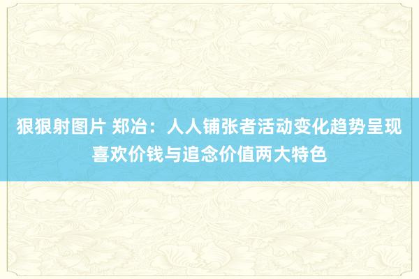 狠狠射图片 郑冶:人人铺张者活动变化趋势呈现喜欢价钱与追念价值两大特色