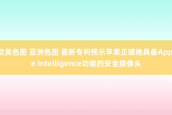 欧美色图 亚洲色图 最新专利预示苹果正缱绻具备Apple Intelligence功能的安全摄像头
