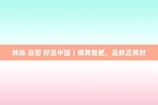 妹妹 自慰 好品中国丨橘黄蟹肥，品鲜正其时