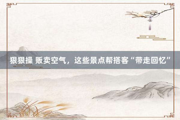 狠狠操 贩卖空气，这些景点帮搭客“带走回忆”