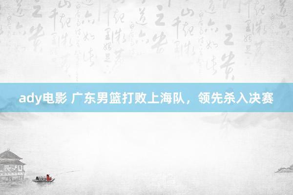 ady电影 广东男篮打败上海队，领先杀入决赛
