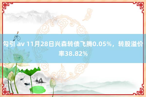 勾引 av 11月28日兴森转债飞腾0.05%，转股溢价率38.82%