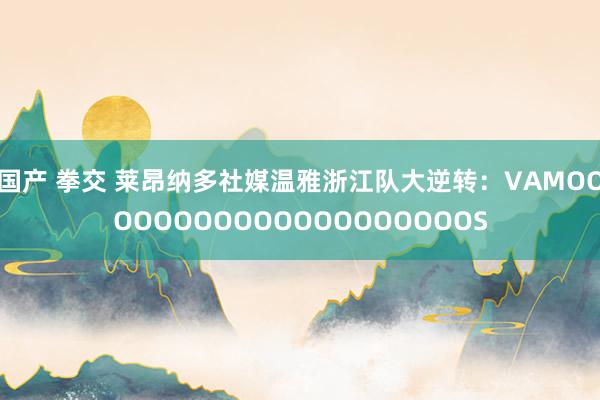 国产 拳交 莱昂纳多社媒温雅浙江队大逆转:VAMOOOOOOOOOOOOOOOOOOOOS