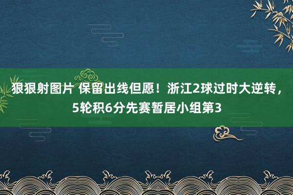 狠狠射图片 保留出线但愿！浙江2球过时大逆转，5轮积6分先赛暂居小组第3