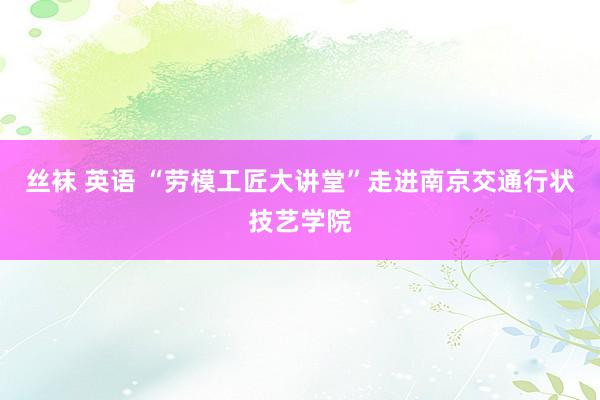 丝袜 英语 “劳模工匠大讲堂”走进南京交通行状技艺学院