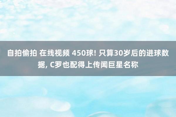 自拍偷拍 在线视频 450球! 只算30岁后的进球数据， C罗也配得上传闻巨星名称