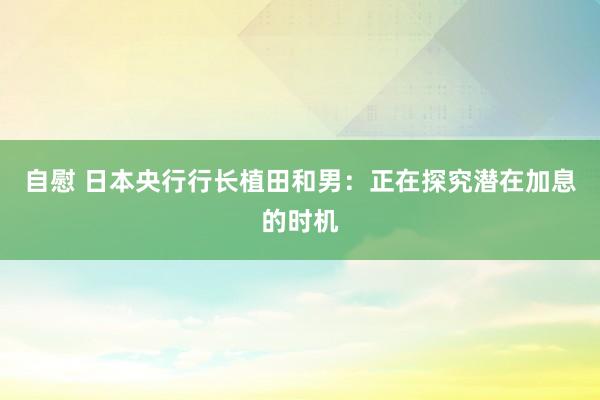 自慰 日本央行行长植田和男：正在探究潜在加息的时机