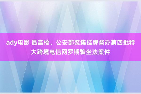 ady电影 最高检、公安部聚集挂牌督办第四批特大跨境电信网罗期骗坐法案件