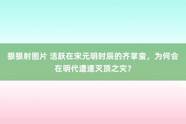 狠狠射图片 活跃在宋元明时辰的齐掌蛮，为何会在明代遭逢灭顶之灾？