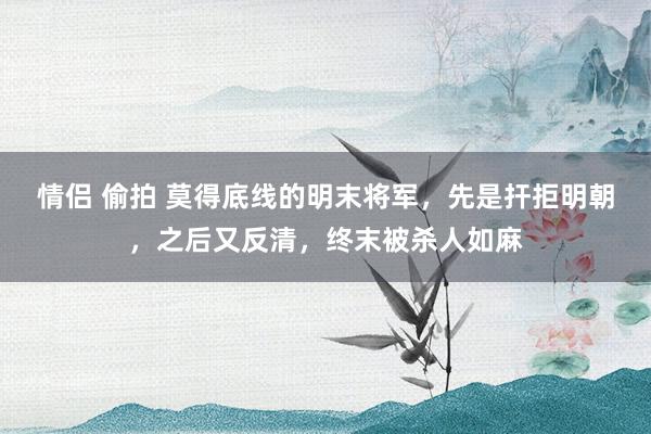 情侣 偷拍 莫得底线的明末将军，先是扞拒明朝，之后又反清，终末被杀人如麻