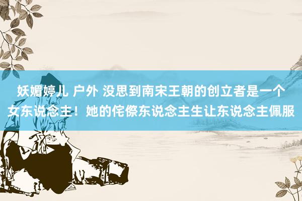 妖媚婷儿 户外 没思到南宋王朝的创立者是一个女东说念主！她的侘傺东说念主生让东说念主佩服
