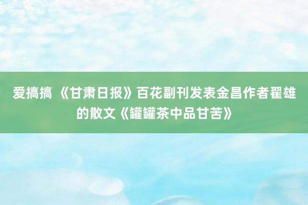 爱搞搞 《甘肃日报》百花副刊发表金昌作者翟雄的散文《罐罐茶中品甘苦》