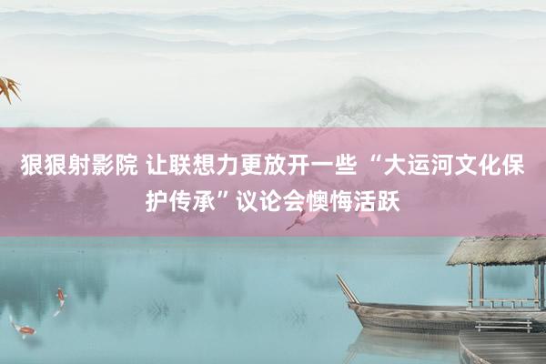狠狠射影院 让联想力更放开一些 “大运河文化保护传承”议论会懊悔活跃