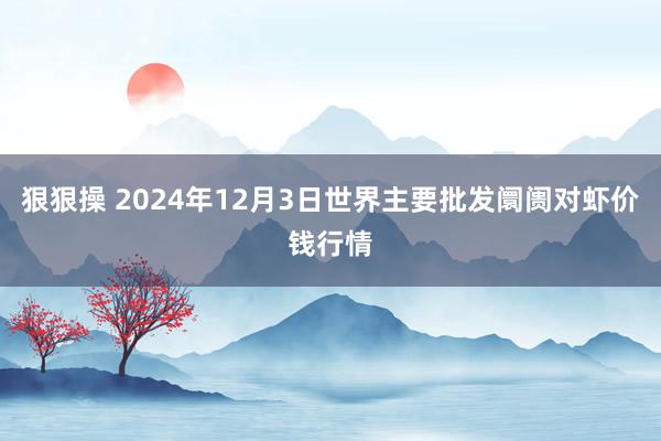 狠狠操 2024年12月3日世界主要批发阛阓对虾价钱行情