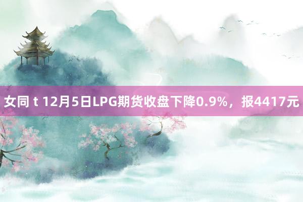 女同 t 12月5日LPG期货收盘下降0.9%，报4417元