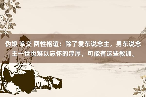 伪娘 拳交 两性格谊：除了爱东说念主，男东说念主一世也难以忘怀的淳厚，可能有这些教训。