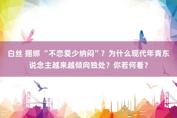 白丝 捆绑 “不恋爱少纳闷”？为什么现代年青东说念主越来越倾向独处？你若何看？