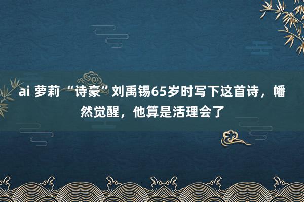 ai 萝莉 “诗豪”刘禹锡65岁时写下这首诗，幡然觉醒，他算是活理会了