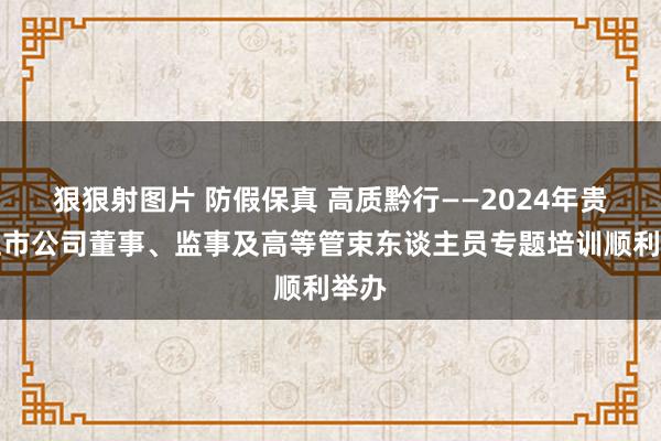 狠狠射图片 防假保真 高质黔行——2024年贵州上市公司董事、监事及高等管束东谈主员专题培训顺利举办
