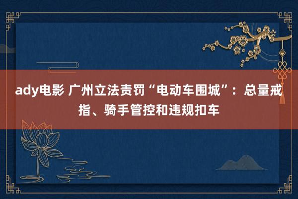 ady电影 广州立法责罚“电动车围城”：总量戒指、骑手管控和违规扣车