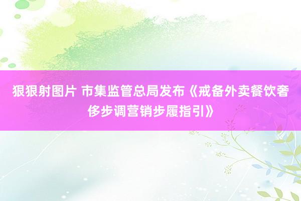 狠狠射图片 市集监管总局发布《戒备外卖餐饮奢侈步调营销步履指引》