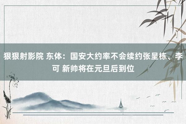 狠狠射影院 东体：国安大约率不会续约张呈栋、李可 新帅将在元旦后到位