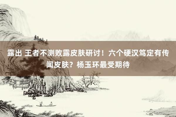露出 王者不测败露皮肤研讨！六个硬汉笃定有传闻皮肤？杨玉环最受期待