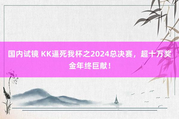 国内试镜 KK逼死我杯之2024总决赛，超十万奖金年终巨献！