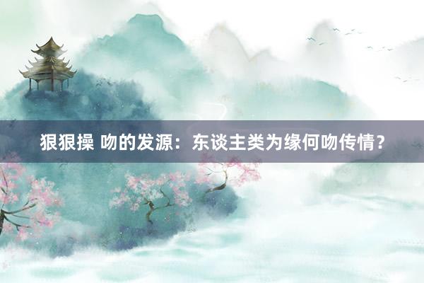狠狠操 吻的发源：东谈主类为缘何吻传情？
