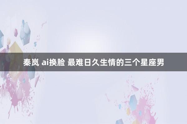 秦岚 ai换脸 最难日久生情的三个星座男