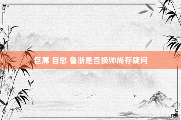 巨屌 自慰 鲁浙是否换帅尚存疑问