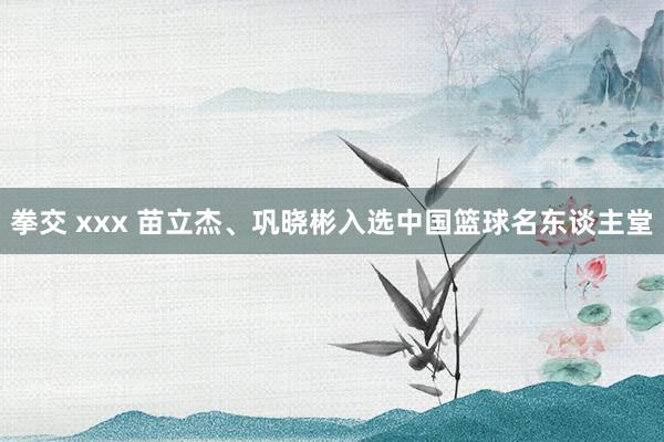 拳交 xxx 苗立杰、巩晓彬入选中国篮球名东谈主堂