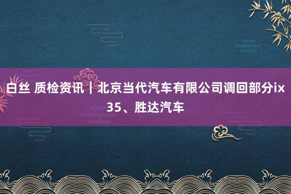 白丝 质检资讯｜北京当代汽车有限公司调回部分ix35、胜达汽车