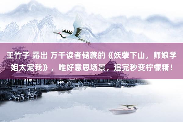 王竹子 露出 万千读者储藏的《妖孽下山，师娘学姐太宠我》，唯好意思场景，追完秒变柠檬精！