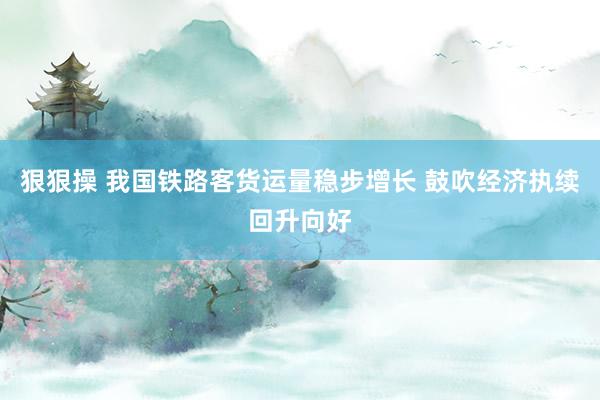 狠狠操 我国铁路客货运量稳步增长 鼓吹经济执续回升向好