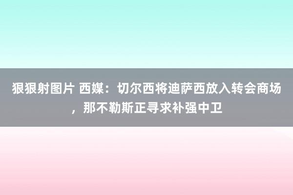 狠狠射图片 西媒：切尔西将迪萨西放入转会商场，那不勒斯正寻求补强中卫
