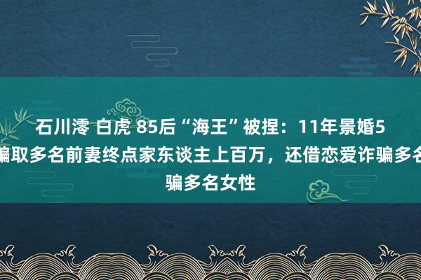 石川澪 白虎 85后“海王”被捏：11年景婚5次，骗取多名前妻终点家东谈主上百万，还借恋爱诈骗多名女性