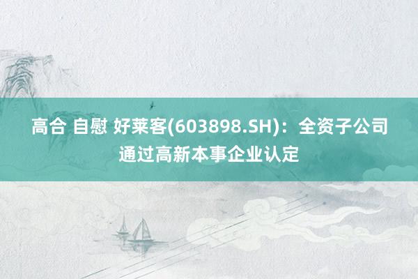 高合 自慰 好莱客(603898.SH)：全资子公司通过高新本事企业认定